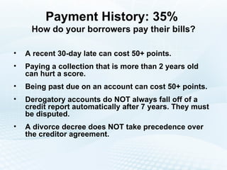 Payment History: 35%  How do your borrowers pay their bills? A recent 30-day late can cost 50+ points. Paying a collection that is more than 2 years old can hurt a score. Being past due on an account can cost 50+ points. Derogatory accounts do NOT always fall off of a credit report automatically after 7 years. They must be disputed. A divorce decree does NOT take precedence over the creditor agreement. 