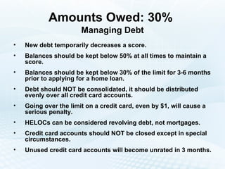 Amounts Owed: 30%   Managing Debt New debt temporarily decreases a score. Balances should be kept below 50% at all times to maintain a score. Balances should be kept below 30% of the limit for 3-6 months prior to applying for a home loan. Debt should NOT be consolidated, it should be distributed evenly over all credit card accounts. Going over the limit on a credit card, even by $1, will cause a serious penalty. HELOCs can be considered revolving debt, not mortgages. Credit card accounts should NOT be closed except in special circumstances. Unused credit card accounts will become unrated in 3 months. 