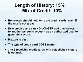 Length of History: 15%   Mix of Credit: 10% Borrowers should hold onto old credit cards, even if the rate is not great. New credit users can NO LONGER add themselves to another person’s account as an authorized user to generate a score. Mixture is best. The type of credit card DOES matter. 3 to 5 revolving credit cards with established history is optimal. 