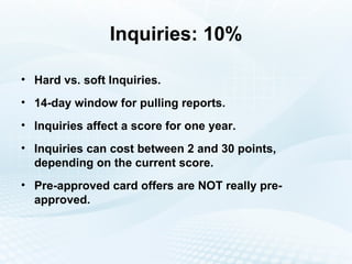 Inquiries: 10% Hard vs. soft Inquiries. 14-day window for pulling reports. Inquiries affect a score for one year. Inquiries can cost between 2 and 30 points, depending on the current score. Pre-approved card offers are NOT really pre-approved. 