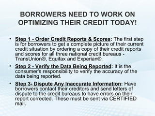 BORROWERS NEED TO WORK ON OPTIMIZING THEIR CREDIT TODAY! Step 1 - Order Credit Reports & Scores :  The first step is for borrowers to get a complete picture of their current credit situation by ordering a copy of their credit reports and scores for all three national credit bureaus - TransUnion®, Equifax and Experian®.  Step 2 - Verify the Data Being Reported :  It is the consumer's responsibility to verify the accuracy of the data being reported.  Step 3- Dispute Any Inaccurate Information :  Have borrowers contact their creditors and send letters of dispute to the credit bureaus to have errors on their report corrected. These must be sent via CERTIFIED mail. 