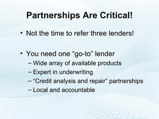 Partnerships Are Critical! Not the time to refer three lenders! You need one “go-to” lender Wide array of available products Expert in underwriting “Credit analysis and repair” partnerships Local and accountable 