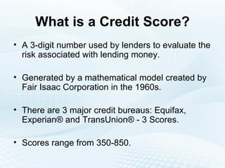 What is a Credit Score? A 3-digit number used by lenders to evaluate the risk associated with lending money. Generated by a mathematical model created by Fair Isaac Corporation in the 1960s.  There are 3 major credit bureaus: Equifax, Experian® and TransUnion® - 3 Scores. Scores range from 350-850. 