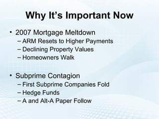 Why It’s Important Now 2007 Mortgage Meltdown ARM Resets to Higher Payments Declining Property Values Homeowners Walk Subprime Contagion First Subprime Companies Fold Hedge Funds A and Alt-A Paper Follow 