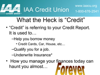 What the Heck is “Credit” “Credit” is referring to your Credit Report.  It is used to… Help you borrow money Credit Cards, Car, House, etc… Qualify you for a job. Underwrite Insurance* How you manage your finances today can haunt you almost… Forever 