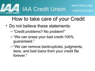 Do not believe these statements: “Credit problems? No problem!” “We can erase your bad credit-100% guaranteed.” “We can remove bankruptcies, judgments, liens, and bad loans from your credit file forever.” How to take care of your Credit 
