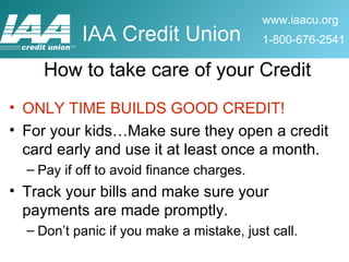 How to take care of your Credit ONLY TIME BUILDS GOOD CREDIT! For your kids…Make sure they open a credit card early and use it at least once a month.  Pay if off to avoid finance charges. Track your bills and make sure your payments are made promptly. Don’t panic if you make a mistake, just call. 
