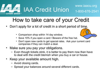 Don’t apply for a lot of credit in a short period of time.  Comparison shop within 14 day window. Save 10% if you open a card / Beware of the free hat.  Don’t open new cards to get special rates.  Ask your current card companies if they can match a deal. Make sure you pay your obligations. Even though tickets stink, it is better to pay them now than have to deal with the credit blemish when you buy a car or house. Keep your available amount high. Avoid closing cards. Spread your balances around several different cards. How to take care of your Credit 