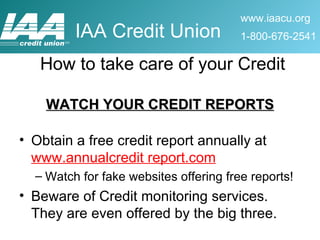 WATCH YOUR CREDIT REPORTS Obtain a free credit report annually at  www.annualcredit report.com Watch for fake websites offering free reports! Beware of Credit monitoring services.  They are even offered by the big three.  How to take care of your Credit 