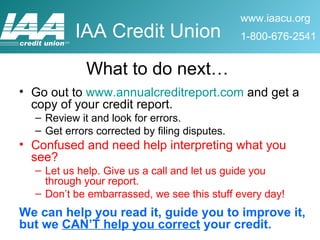What to do next… Go out to  www.annualcreditreport.com  and get a copy of your credit report. Review it and look for errors. Get errors corrected by filing disputes. Confused and need help interpreting what you see? Let us help. Give us a call and let us guide you through your report. Don’t be embarrassed, we see this stuff every day! We can help you read it, guide you to improve it, but we  CAN’T help you correct  your credit. 