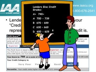 Lenders are most concerned with your “Credit Score”.  This is a numerical representation of how good your credit is. Lenders Give Credit Grades: A+  740+ A  700 - 739 B  670 – 699 C  630 – 669 D  600 - 629 