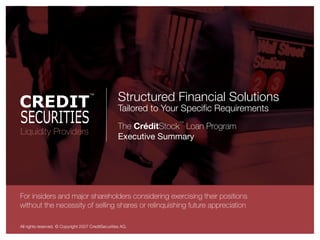 Structured Financial Solutions
                                                     Tailored to Your Speciﬁc Requirements
                                                                    ™
                                                     The CréditStock Loan Program
Liquidity Providers
                                                     Executive Summary




For insiders and major shareholders considering exercising their positions
without the necessity of selling shares or relinquishing future appreciation

All rights reserved. © Copyright 2007 CreditSecurities AG.
 