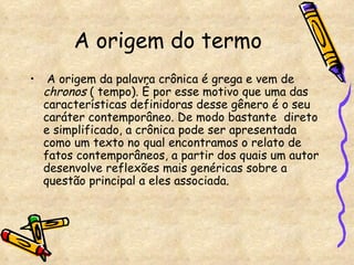 A origem do termo A origem da palavra crônica é grega e vem de  chronos  ( tempo). É por esse motivo que uma das características definidoras desse gênero é o seu caráter contemporâneo. De modo bastante  direto e simplificado, a crônica pode ser apresentada como um texto no qual encontramos o relato de fatos contemporâneos, a partir dos quais um autor desenvolve reflexões mais genéricas sobre a questão principal a eles associada. 