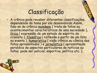 Classificação A crônica pode receber diferentes classificações, dependendo do tema por ela desenvolvido.Assim, fala-se da crônica  mundana  ( trata de fatos ou acontecimentos característicos de uma sociedade ),  lírica  ( expressão de um estado de espírito do cronista ),  filosófica  ( reflexão a partir de um fato ou evento ),  humorística  ( visão irônica ou cômica dos fatos apresentados ) e  jornalística  ( apresentação periódica de aspectos particulares de notícias ou fatos; pode ser policial, esportiva, política etc. ).  