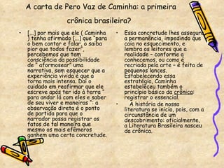 A carta de Pero Vaz de Caminha: a primeira crônica brasileira?   [...] por mais que ele ( Caminha ) tenha afirmado [...] que “para o bem contar e falar, o saiba pior que todos fazer”, percebemos que tem consciência da possibilidade de “ aformosear” uma narrativa, sem esquecer que a experiência vivida é que a torna mais intensa. Daí o cuidado em reafirmar que ele escreve após ter ido à terra “ para andar lá com eles e saber de seu viver e maneiras “: a observação direta é o ponto de partida para que o narrador possa registrar os fatos de tal maneira que mesmo os mais efêmeros ganhem uma certa concretude.  Essa concretude lhes assegura a permanência, impedindo que caia no esquecimento, e lembra os leitores que a realidade – conforme a conhecemos, ou como é recriada pela arte – é feita de pequenos lances. Estabelecendo essa estratégia, Caminha estabeleceu também o princípio básico da  crônica : registrar o essencial. A história de nossa literatura se inicia, pois, com a circunstância de um descobrimento: oficialmente, a Literatura Brasileira nasceu da crônica. 