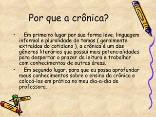 Por que a crônica?  Em primeiro lugar por sua forma leve, linguagem informal e pluralidade de temas ( geralmente extraídos do cotidiano ), a crônica é um dos gêneros literários que possui mais potencialidades para despertar o prazer da leitura e trabalhar com conhecimentos de outras áreas. Em segundo lugar, para que eu possa aprofundar meus conhecimentos sobre o ensino da crônica e colocá-los em prática no meu dia-a-dia de professora. 