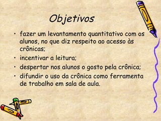 Objetivos   fazer um levantamento quantitativo com os alunos, no que diz respeito ao acesso às crônicas;  incentivar a leitura;  despertar nos alunos o gosto pela crônica; difundir o uso da crônica como ferramenta de trabalho em sala de aula. 