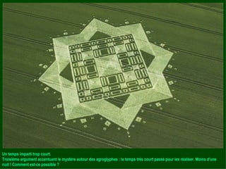 Un temps imparti trop court. Troisième argument accentuant le mystère autour des agroglyphes : le temps très court passé pour les réaliser. Moins d'une nuit ! Comment est-ce possible ? 