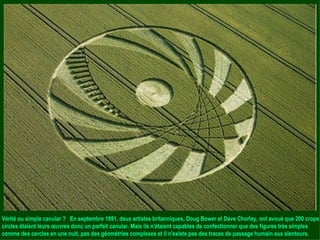 Vérité ou simple canular ?  En septembre 1991, deux artistes britanniques, Doug Bower et Dave Chorley, ont avoué que 200 crops circles étaient leurs œuvres donc un parfait canular. Mais ils n'étaient capables de confectionner que des figures très simples comme des cercles en une nuit, pas des géométries complexes et il n'existe pas des traces de passage humain aux alentours. 