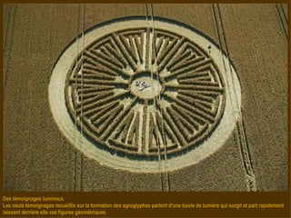 Des témoignages lumineux. Les seuls témoignages recueillis sur la formation des agroglyphes parlent d'une boule de lumière qui surgit et part rapidement laissant derrière elle ces figures géométriques. 