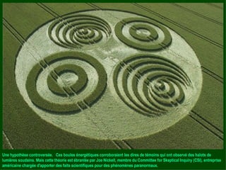 Une hypothèse controversée.  Ces boules énergétiques corroboraient les dires de témoins qui ont observé des halots de lumières soudains. Mais cette théorie est ébranlée par Joe Nickell, membre du Committee for Skeptical Inquiry (CSI), entreprise américaine chargée d'apporter des faits scientifiques pour des phénomènes paranormaux. 