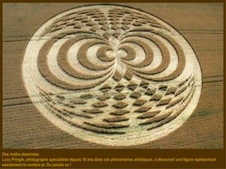 Des maths dessinées. Lucy Pringle, photographe spécialisée depuis 10 ans dans ces phénomènes artistiques, a découvert une figure représentant exactement le nombre pi. Du jamais vu ! 