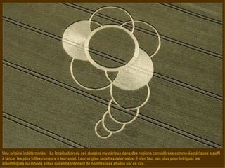 Une origine indéterminée.  La localisation de ces dessins mystérieux dans des régions considérées comme ésotériques a suffi à lancer les plus folles rumeurs à leur sujet. Leur origine serait extraterrestre. Il n'en faut pas plus pour intriguer les scientifiques du monde entier qui entreprennent de nombreuses études sur ce cas.  