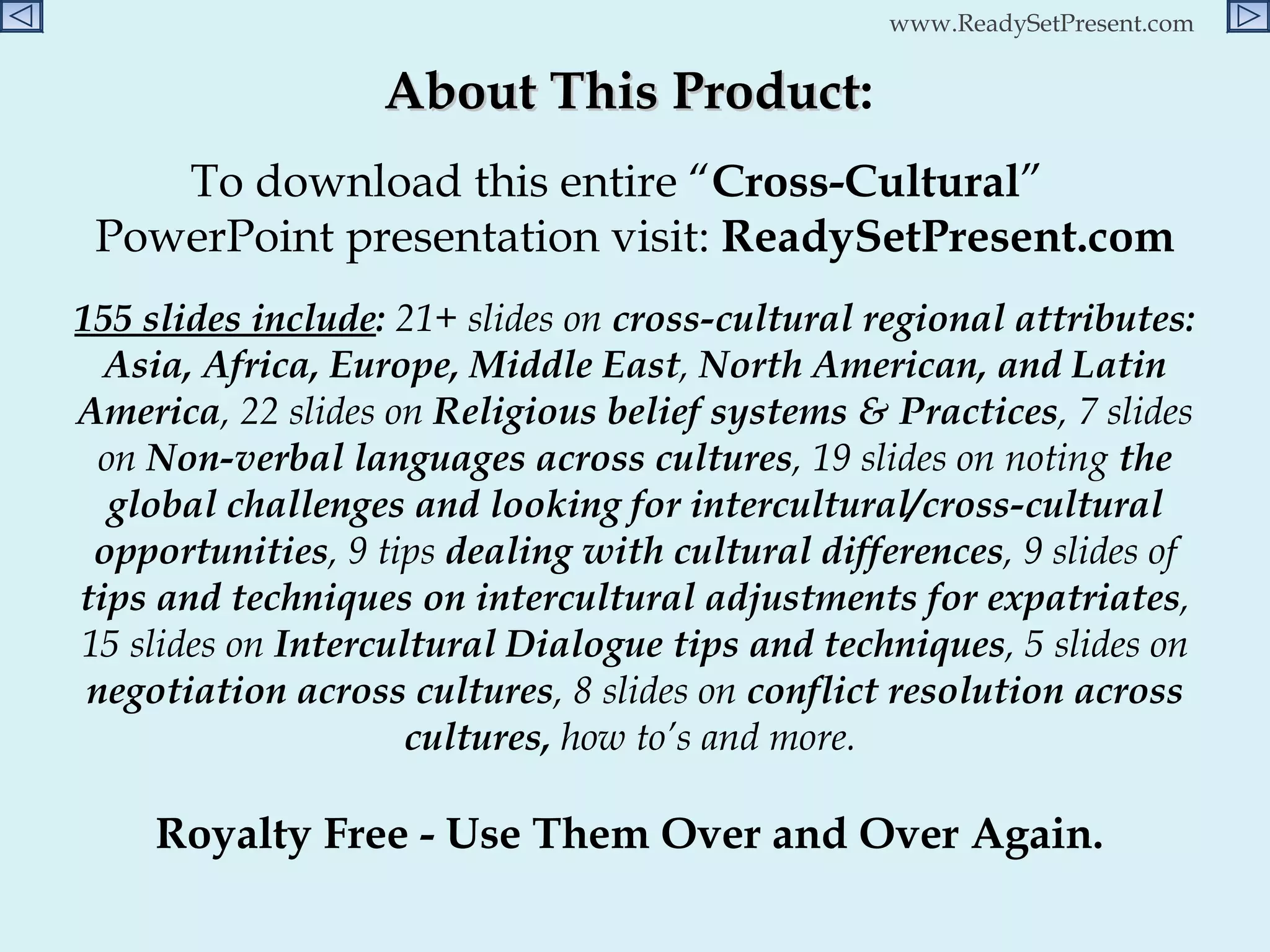 About This Product :  To download this entire “ Cross-Cultural ”  PowerPoint presentation visit:  ReadySetPresent.com 155 slides include :  21+ slides on  cross-cultural regional attributes: Asia, Africa, Europe, Middle East ,  North American, and Latin America , 22 slides on  Religious belief systems & Practices , 7 slides on  Non-verbal languages across cultures , 19 slides on noting  the global challenges and looking for intercultural/cross-cultural opportunities , 9 tips  dealing with cultural differences , 9 slides of  tips and techniques on intercultural adjustments for expatriates , 15 slides on  Intercultural Dialogue tips and techniques , 5 slides on  negotiation across cultures , 8 slides on  conflict resolution across cultures,  how to’s and more.   Royalty Free - Use Them Over and Over Again.  