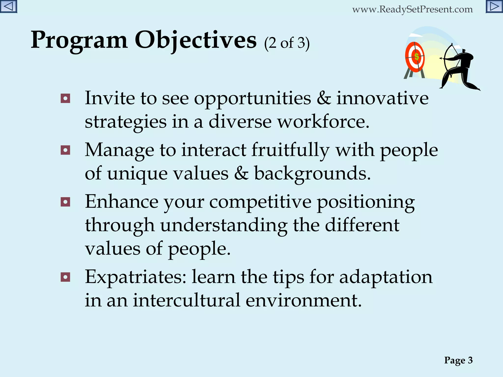 Program Objectives  (2 of 3)   Invite to see opportunities & innovative strategies in a diverse workforce. Manage to interact fruitfully with people of unique values & backgrounds. Enhance your competitive positioning through understanding the different  values of people. Expatriates: learn the tips for adaptation in an intercultural environment. Page  