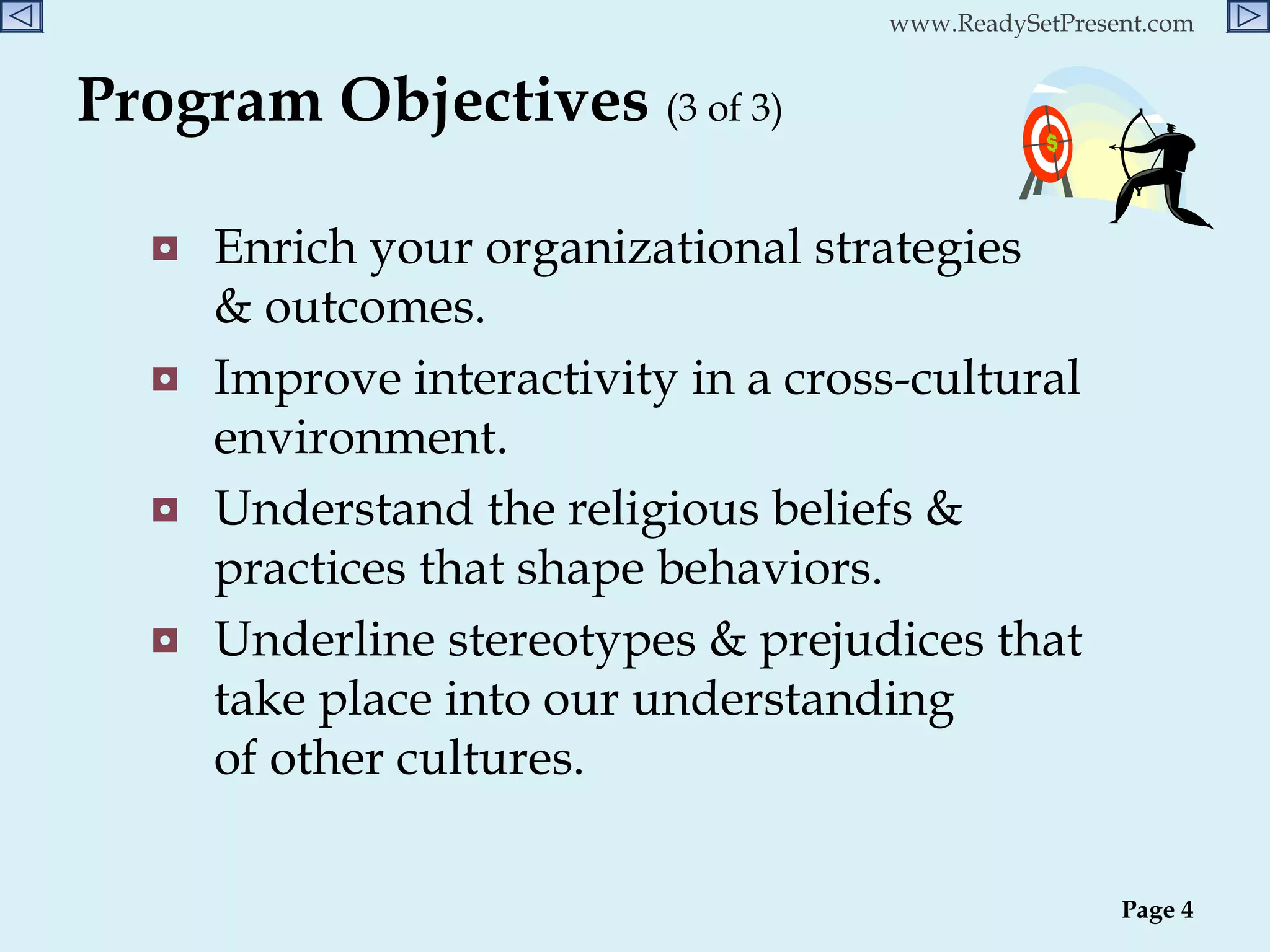 Program Objectives  (3 of 3)   Enrich your organizational strategies  & outcomes. Improve interactivity in a cross-cultural environment. Understand the religious beliefs & practices that shape behaviors. Underline stereotypes & prejudices that take place into our understanding  of other cultures. Page  