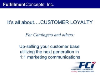 Fulfillment Concepts, Inc. It’s all about….CUSTOMER LOYALTY For Catalogers and others: Up-selling your customer base  utilizing the next generation in  1:1 marketing communications 