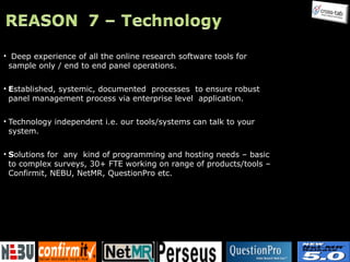 Deep experience of all the online research software tools for sample only / end to end panel operations. E stablished, systemic, documented  processes   to ensure robust panel management process via enterprise level  application. Technology independent i.e. our tools/systems can talk to your system. S olutions for  any   kind of programming and hosting needs – basic to complex surveys, 30+ FTE working on range of products/tools – Confirmit, NEBU, NetMR, QuestionPro etc. 