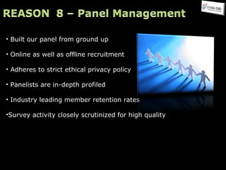 Built our panel from ground up Online as well as offline recruitment Adheres to strict ethical privacy policy  Panelists are in-depth profiled Industry leading member retention rates Survey activity closely scrutinized for high quality 