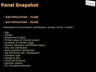 B2B POPULATION – 75,000 B2C POPULATION – 90,000 Parameters of recruitment / distribution  (across 15 tier 1 cities)– Age Gender Employment status Primary place of internet access Quantum of internet usage Income, Education and Marital status City wise distribution Socio-economic distribution Job functional role / Designation Company type Company size Technical functions Decision makers PC / Durable ownership 