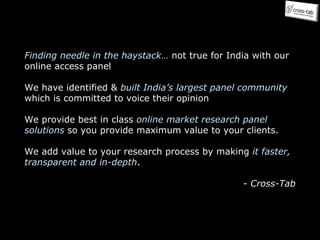 Finding needle in the haystack …  not true for India with our online access panel We have identified &  built India’s largest panel community  which is committed to voice their opinion We provide best in class  online market research panel solutions  so you provide maximum value to your clients. We add value to your research process by making  it faster, transparent and in-depth . -  Cross-Tab 