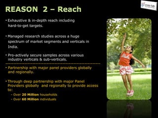 Exhaustive & in-depth reach including  hard-to-get targets. Managed research studies across a huge  spectrum of market segments and verticals in  India.    Pro-actively secure samples across various  industry verticals & sub-verticals. ------------------------------------------------------------ Partnership with major panel providers globally  and regionally. Through deep partnership with major Panel Providers globally  and regionally to provide access to: - Over  20 Million  households - Over  60 Million  individuals 