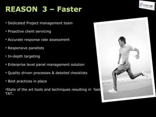 Dedicated Project management team Proactive client servicing Accurate response rate assessment Responsive panelists In-depth targeting Enterprise level panel management solution Quality driven processes & detailed checklists Best practices in place State of the art tools and techniques resulting in  faster TAT. 