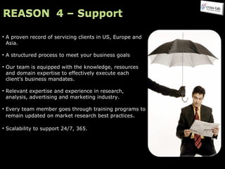 A proven record of servicing clients in US, Europe and Asia. A structured process to meet your business goals Our team is equipped with the knowledge, resources  and domain expertise to effectively execute each  client’s business mandates.  Relevant expertise and experience in research, analysis, advertising and marketing industry. Every team member goes through training programs to remain updated on market research best practices . Scalability to support 24/7, 365. 