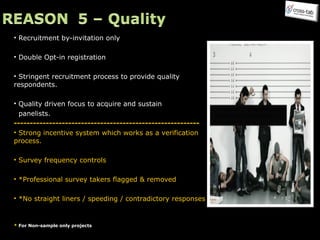 Recruitment by-invitation only  Double Opt-in registration Stringent recruitment process to provide quality  respondents. Quality driven focus to acquire and sustain  panelists. ---------------------------------------------------------- Strong incentive system which works as a verification process. Survey frequency controls  *Professional survey takers flagged & removed *No straight liners / speeding / contradictory responses *  For Non-sample only projects Speedster / Straight liners Professional respondent Fraudulent data 