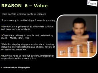 India specific learning via Desk research  Transparency in methodology & sample sourcing * Random data generation to allow data validity and prep work for analysis * Clean data delivery in any format preferred by client – ASCII, SPSS, SQL * Detailed step by step process for data cleaning including interconnected logical checks, review of verbatim responses etc.  * Business rules to flag out outliers, professional respondents while survey is live *  For Non-sample only projects 