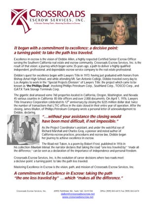 It began with a commitment to excellence; a decisive point;
a turning point; to take the path less traveled.
Excellence in escrow is the vision of Debbie Allen, a highly respected Certified Senior Escrow Officer
serving the Southern California real estate and escrow community. Crossroads Escrow Services, Inc. is the
result of that vision; a journey which began some 35-years ago, a path to deliver a highly qualified
independent, professional, and dependable escrow service company to the real estate professional.
Debbie’s quest for excellence began with Lawyers Title in 1973; having just graduated with honors from
Bishop Amat High School, and while attending Mt. San Antonio College, Debbie traveled every day to
Los Angeles to work in the “Special Projects Division” of Lawyers Title; the project which came to be
known as ‘the Phillips Deal’, involving Phillips Petroleum Corp., Southland Corp., TOSCO Corp., and
GATX Tank Storage Terminals Corp.
The gigantic deal amassed some 760 properties located in California, Oregon, Washington, and Nevada;
45 various counties in California; 85 title officers and over 2,000 documents. On April 1, 1976, Lawyers
Title Insurance Corporation celebrated its 12th anniversary by closing the $225 million dollar deal; twice
the number of transactions that LTIC offices in the state closed in their entire year of operation. After the
closing, James Mullen, of Phillips Petroleum Company wrote a personal letter of acknowledgement to
Debbie, declaring,
                             “…without your assistance the closing would
                             have been most difficult, if not impossible.”
                             As the Project Coordinator’s assistant, and under the watchful eye of
                             Richard Marshall and Charles Gray, a pioneer and noted author of
                             California escrow practices, procedures and escrow law, Debbie began
                             her journey to achieve excellence in escrow.
                        The Road not Taken, is a poem by Robert Frost, published in 1916 in
his collection Mountain Interval, the narrator declares that taking the road “one less traveled by” “made all
the difference,” can be seen as a declaration of the importance of independence and personal freedom.

Crossroads Escrow Services, Inc. is the evolution of career decisions where two roads meet;
a decisive point; a turning point; to take the path less traveled.
Mastering Excellence in Escrow is the vision, path, and mission of Crossroads Escrow Services, Inc.

A commitment to Excellence in Escrow; taking the path
“the one less traveled by” …which “makes all the difference.”


  Crossroads Escrow Services, Inc.    20955 Pathfinder Rd., Suite 160, CA 91765   Office (909) 843-6415 Fax (909) 843-6474
                                             dallen@crossroadsescrow.net
                                              www.crossroadsescrow.net
 