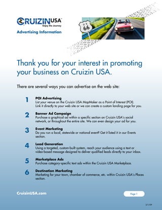 Advertising Information
CruizinUSA.com
Thank you for your interest in promoting
your business on Cruizin USA.
There are several ways you can advertise on the web site:
POI Advertising
List your venue on the Cruizin USA MapMaker as a Point of Interest (POI).
Link it directly to your web site or we can create a custom landing page for you.
Banner Ad Campaign
Purchase a graphical ad within a specific section on Cruizin USA’s social
network, or throughout the entire site. We can even design your ad for you.
Event Marketing
Do you run a local, statewide or national event? Get it listed it in our Events
section.
Lead Generation
Using a targeted, custom-built system, reach your audience using a text or
video-based message designed to deliver qualified leads directly to your inbox.
Marketplace Ads
Purchase category-specific text ads within the Cruizin USA Marketplace.
Destination Marketing
Marketing for your town, chamber of commerce, etc. within Cruizin USA’s Places
section.
1
2
3
4
5
6
Page 1
2/1/09
 