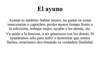 El ayuno Ayunar es también: hablar menos, no gastar en cosas innecesarias o caprichos, perder menos tiempo frente a la televisión, trabajar mejor, ayudar a los demás, etc. Va unido a la limosna, a ser generosos con los demás. Si ayunáramos sólo para sufrir o demostrar que somos fuertes, estaríamos desvirtuando su verdadera finalidad. 