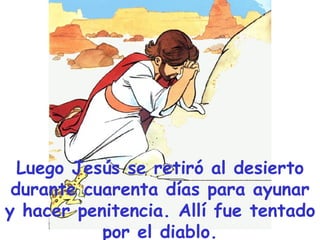 Luego Jesús se retiró al desierto durante cuarenta días para ayunar y hacer penitencia. Allí fue tentado por el diablo. 