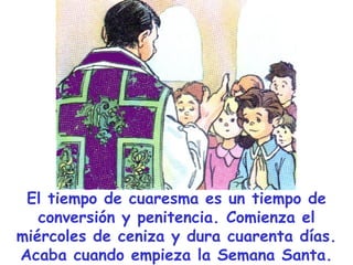 El tiempo de cuaresma es un tiempo de conversión y penitencia. Comienza el miércoles de ceniza y dura cuarenta días. Acaba cuando empieza la Semana Santa. 