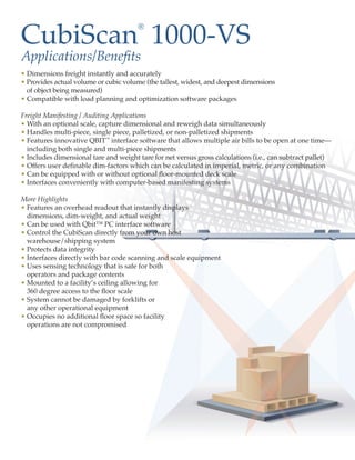 CubiScan 1000-VS
                                       ®


Applications/Benefits
• Dimensions freight instantly and accurately
• Provides actual volume or cubic volume (the tallest, widest, and deepest dimensions
  of object being measured)
• Compatible with load planning and optimization software packages

Freight Manifesting / Auditing Applications
• With an optional scale, capture dimensional and reweigh data simultaneously
• Handles multi-piece, single piece, palletized, or non-palletized shipments
• Features innovative QBIT™ interface software that allows multiple air bills to be open at one time—
  including both single and multi-piece shipments
• Includes dimensional tare and weight tare for net versus gross calculations (i.e., can subtract pallet)
• Offers user definable dim-factors which can be calculated in imperial, metric, or any combination
• Can be equipped with or without optional floor-mounted deck scale
• Interfaces conveniently with computer-based manifesting systems

More Highlights
• Features an overhead readout that instantly displays
  dimensions, dim-weight, and actual weight
• Can be used with Qbit™ PC interface software
• Control the CubiScan directly from your own host
  warehouse/shipping system
• Protects data integrity
• Interfaces directly with bar code scanning and scale equipment
• Uses sensing technology that is safe for both
  operators and package contents
• Mounted to a facility’s ceiling allowing for
  360 degree access to the floor scale
• System cannot be damaged by forklifts or
  any other operational equipment
• Occupies no additional floor space so facility
  operations are not compromised
 