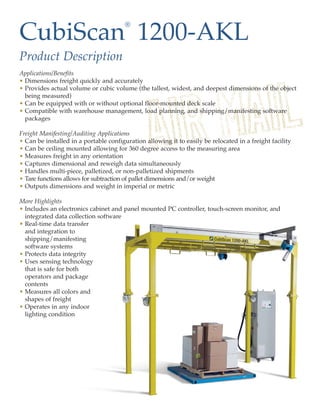 CubiScan 1200-AKL
                                        ®



Product Description
Applications/Benefits
• Dimensions freight quickly and accurately
• Provides actual volume or cubic volume (the tallest, widest, and deepest dimensions of the object
  being measured)
• Can be equipped with or without optional floor-mounted deck scale
• Compatible with warehouse management, load planning, and shipping/manifesting software
  packages

Freight Manifesting/Auditing Applications
• Can be installed in a portable configuration allowing it to easily be relocated in a freight facility
• Can be ceiling mounted allowing for 360 degree access to the measuring area
• Measures freight in any orientation
• Captures dimensional and reweigh data simultaneously
• Handles multi-piece, palletized, or non-palletized shipments
• Tare functions allows for subtraction of pallet dimensions and/or weight
• Outputs dimensions and weight in imperial or metric

More Highlights
• Includes an electronics cabinet and panel mounted PC controller, touch-screen monitor, and
  integrated data collection software
• Real-time data transfer
  and integration to
  shipping/manifesting
  software systems
• Protects data integrity
• Uses sensing technology
  that is safe for both
  operators and package
  contents
• Measures all colors and
  shapes of freight
• Operates in any indoor
  lighting condition
 