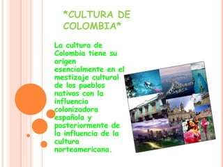 *CULTURA DE COLOMBIA* La cultura de Colombia tiene su origen esencialmente en el mestizaje cultural de los pueblos nativos con la influencia colonizadora española y posteriormente de la influencia de la cultura norteamericana.  