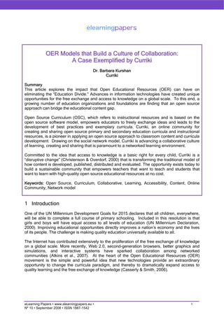 OER Models that Build a Culture of Collaboration:
                    A Case Exemplified by Curriki
                                          Dr. Barbara Kurshan
                                                 Curriki

Summary
This article explores the impact that Open Educational Resources (OER) can have on
eliminating the “Education Divide.” Advances in information technologies have created unique
opportunities for the free exchange and access to knowledge on a global scale. To this end, a
growing number of education organizations and foundations are finding that an open source
approach can bridge the educational content gap.

Open Source Curriculum (OSC), which refers to instructional resources and is based on the
open source software model, empowers educators to freely exchange ideas and leads to the
development of best practices and exemplary curricula. Curriki, an online community for
creating and sharing open source primary and secondary education curricula and instructional
resources, is a pioneer in applying an open source approach to classroom content and curricula
development. Drawing on the social network model, Curriki is advancing a collaborative culture
of learning, creating and sharing that is paramount to a networked learning environment.

Committed to the idea that access to knowledge is a basic right for every child, Curriki is a
“disruptive change” (Christenson & Overdorf, 2000) that is transforming the traditional model of
how content is developed, published, distributed and evaluated. The opportunity exists today to
build a sustainable community that empowers teachers that want to teach and students that
want to learn with high-quality open source educational resources at no cost.

Keywords: Open Source, Curriculum, Collaborative, Learning, Accessibility, Content, Online
Community, Network model


1 Introduction
One of the UN Millennium Development Goals for 2015 declares that all children, everywhere,
will be able to complete a full course of primary schooling. Included in this resolution is that
girls and boys will have equal access to all levels of education (UN Millennium Declaration,
2000). Improving educational opportunities directly improves a nation’s economy and the lives
of its people. The challenge is making quality education universally available to all.

The Internet has contributed extensively to the proliferation of the free exchange of knowledge
on a global scale. More recently, Web 2.0, second-generation browsers, better graphics and
simulations, and interactive systems have sparked collaboration among networked
communities (Atkins et al., 2007). At the heart of the Open Educational Resources (OER)
movement is the simple and powerful idea that new technologies provide an extraordinary
opportunity to change the curricula paradigm, and thereby to dramatically expand access to
quality learning and the free exchange of knowledge (Casserly & Smith, 2006).




                                                                                           1
eLearning Papers • www.elearningpapers.eu •
Nº 10 • September 2008 • ISSN 1887-1542
 