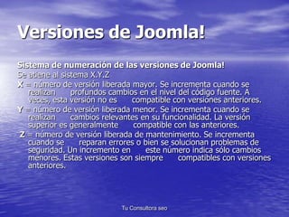 Versiones de Joomla! 
Sistema de numeración de las versiones de Joomla! 
Se atiene al sistema X.Y.Z 
X = número de versión...